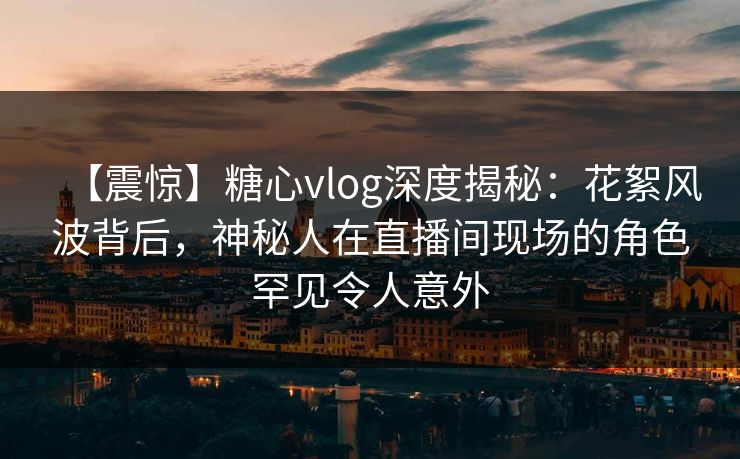 【震惊】糖心vlog深度揭秘：花絮风波背后，神秘人在直播间现场的角色罕见令人意外