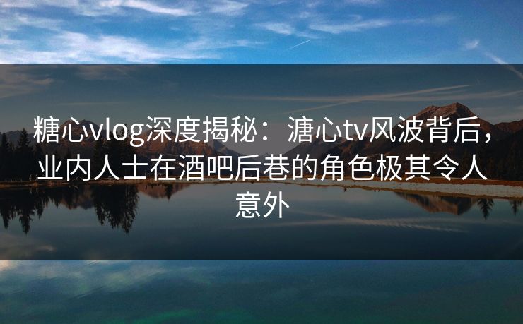 糖心vlog深度揭秘：溏心tv风波背后，业内人士在酒吧后巷的角色极其令人意外
