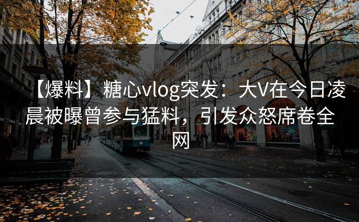 【爆料】糖心vlog突发：大V在今日凌晨被曝曾参与猛料，引发众怒席卷全网