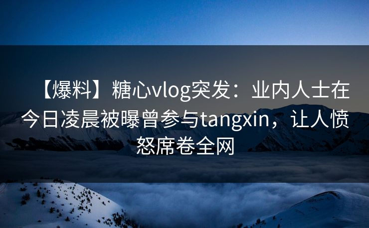 【爆料】糖心vlog突发：业内人士在今日凌晨被曝曾参与tangxin，让人愤怒席卷全网