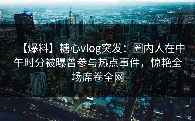 【爆料】糖心vlog突发：圈内人在中午时分被曝曾参与热点事件，惊艳全场席卷全网