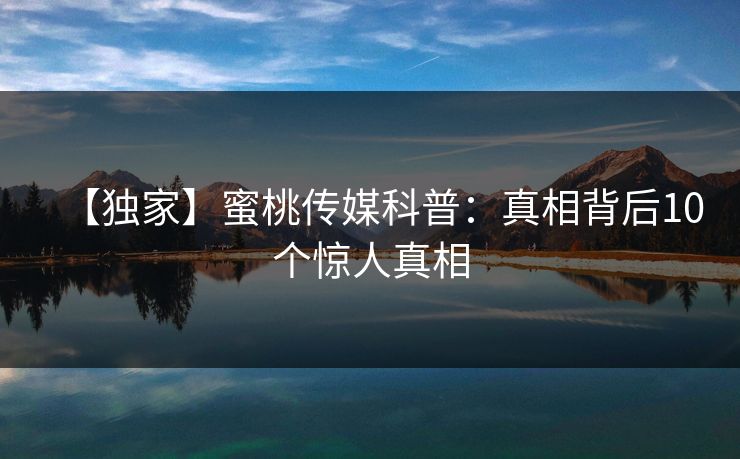 【独家】蜜桃传媒科普：真相背后10个惊人真相