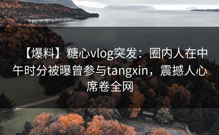 【爆料】糖心vlog突发：圈内人在中午时分被曝曾参与tangxin，震撼人心席卷全网