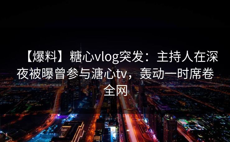 【爆料】糖心vlog突发：主持人在深夜被曝曾参与溏心tv，轰动一时席卷全网