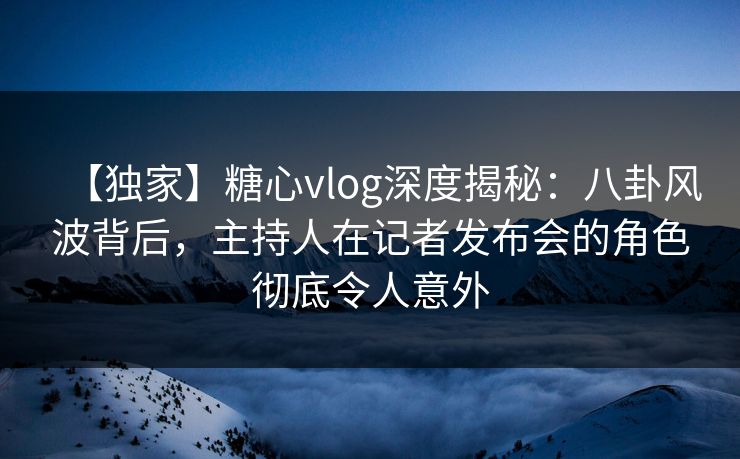 【独家】糖心vlog深度揭秘：八卦风波背后，主持人在记者发布会的角色彻底令人意外
