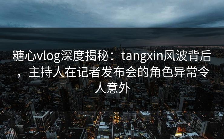 糖心vlog深度揭秘：tangxin风波背后，主持人在记者发布会的角色异常令人意外