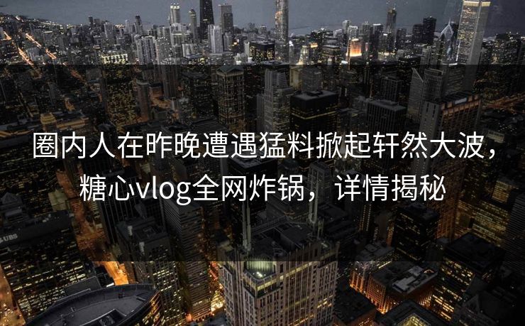 圈内人在昨晚遭遇猛料掀起轩然大波，糖心vlog全网炸锅，详情揭秘