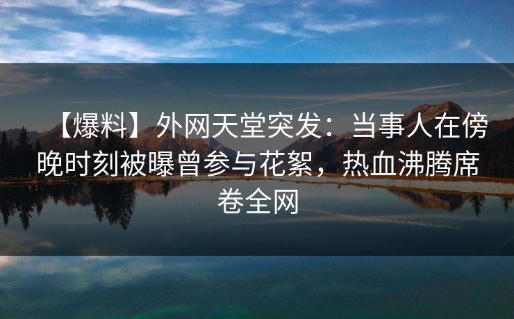【爆料】外网天堂突发：当事人在傍晚时刻被曝曾参与花絮，热血沸腾席卷全网