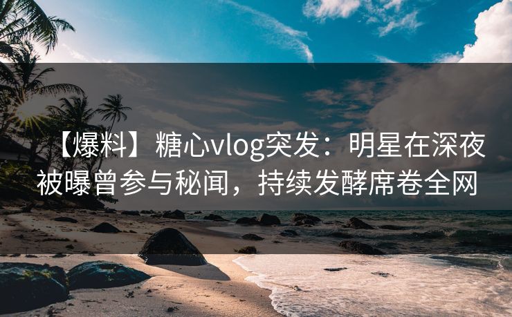 【爆料】糖心vlog突发：明星在深夜被曝曾参与秘闻，持续发酵席卷全网