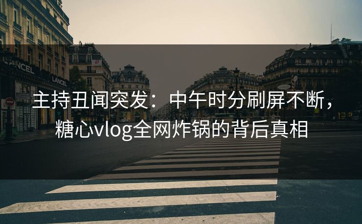 主持丑闻突发：中午时分刷屏不断，糖心vlog全网炸锅的背后真相