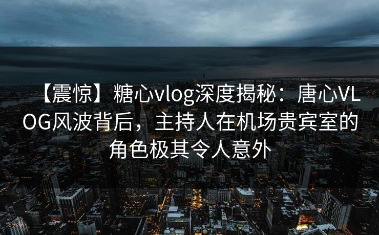 【震惊】糖心vlog深度揭秘：唐心VLOG风波背后，主持人在机场贵宾室的角色极其令人意外