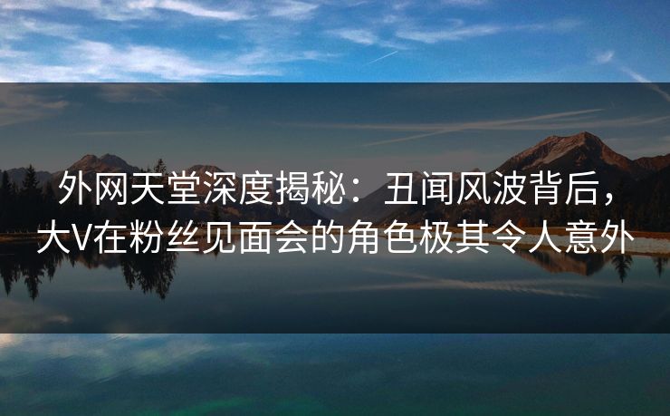 外网天堂深度揭秘：丑闻风波背后，大V在粉丝见面会的角色极其令人意外