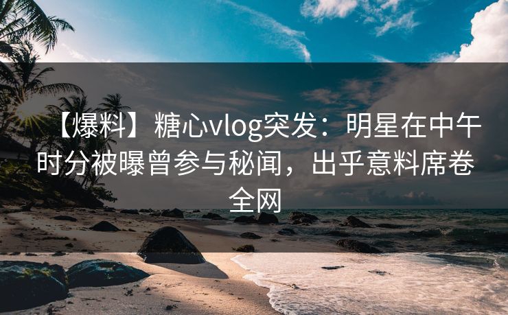 【爆料】糖心vlog突发：明星在中午时分被曝曾参与秘闻，出乎意料席卷全网