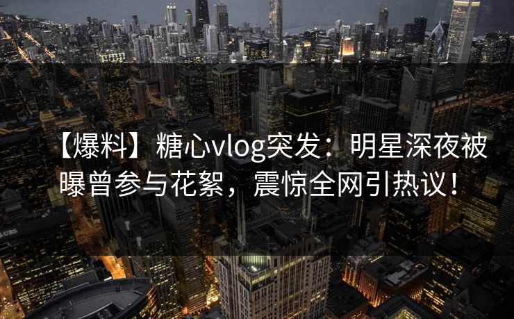【爆料】糖心vlog突发：明星深夜被曝曾参与花絮，震惊全网引热议！