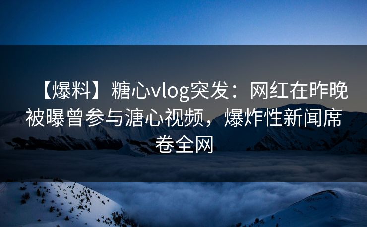 【爆料】糖心vlog突发：网红在昨晚被曝曾参与溏心视频，爆炸性新闻席卷全网