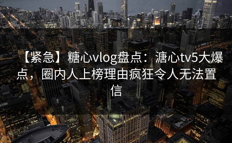 【紧急】糖心vlog盘点：溏心tv5大爆点，圈内人上榜理由疯狂令人无法置信