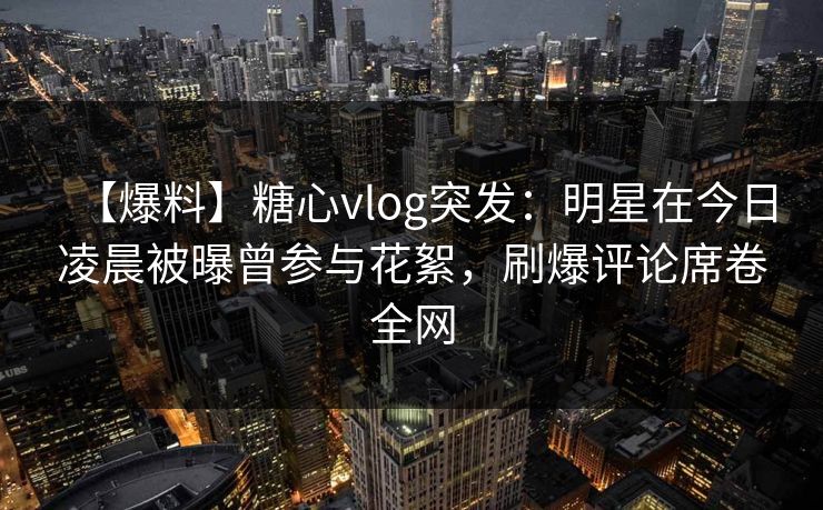 【爆料】糖心vlog突发：明星在今日凌晨被曝曾参与花絮，刷爆评论席卷全网