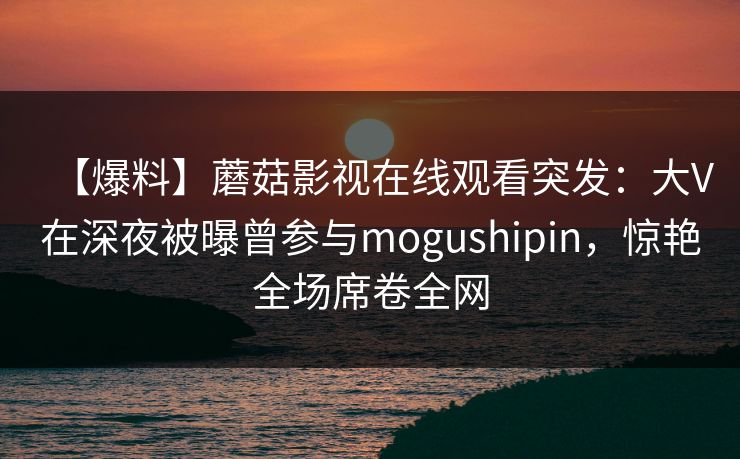 【爆料】蘑菇影视在线观看突发：大V在深夜被曝曾参与mogushipin，惊艳全场席卷全网