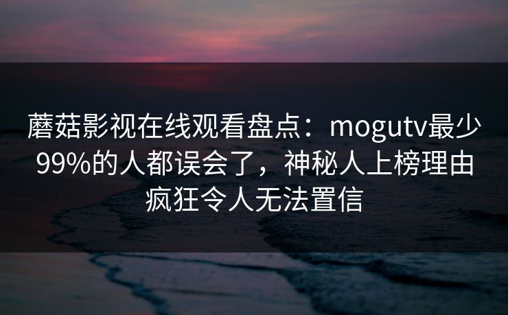 蘑菇影视在线观看盘点:mogutv最少99%的人都误会了,神秘人上榜理由疯狂令人无法置信 蘑菇影视在线观看盘点:mogutv最少99%的人都误会了,神秘人上榜理由疯狂令人无法置信
