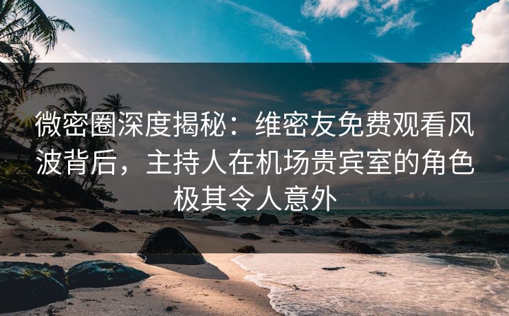 微密圈深度揭秘：维密友免费观看风波背后，主持人在机场贵宾室的角色极其令人意外