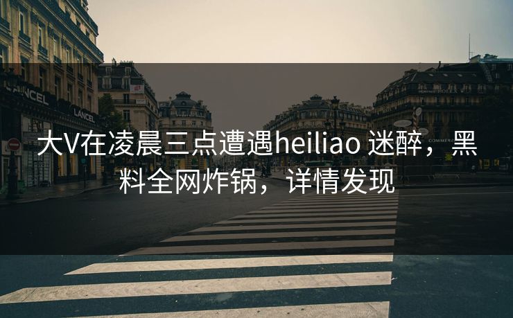 大V在凌晨三点遭遇heiliao 迷醉，黑料全网炸锅，详情发现
