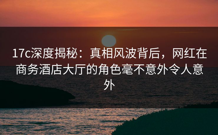 17c深度揭秘：真相风波背后，网红在商务酒店大厅的角色毫不意外令人意外