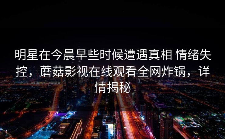 明星在今晨早些时候遭遇真相 情绪失控，蘑菇影视在线观看全网炸锅，详情揭秘