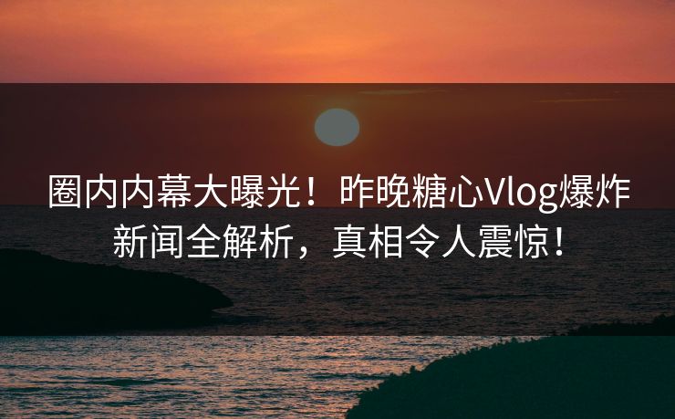 圈内内幕大曝光！昨晚糖心Vlog爆炸新闻全解析，真相令人震惊！