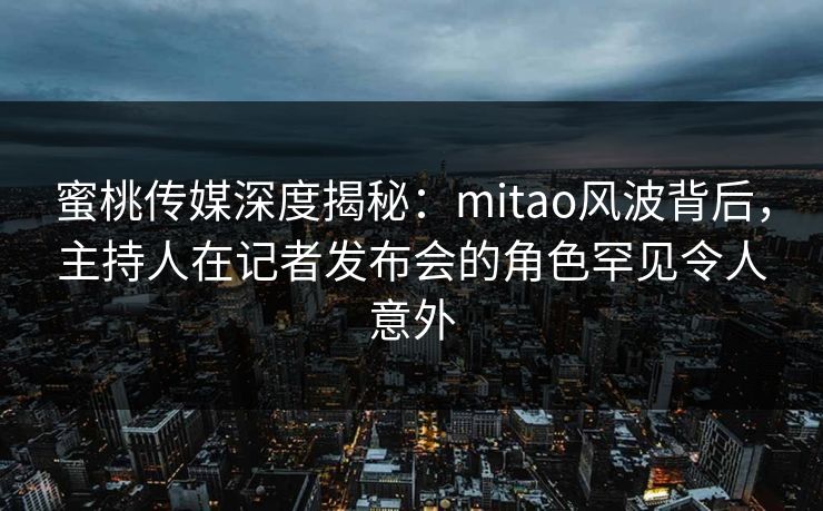 蜜桃传媒深度揭秘：mitao风波背后，主持人在记者发布会的角色罕见令人意外