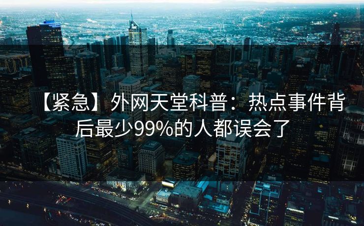 【紧急】外网天堂科普：热点事件背后最少99%的人都误会了
