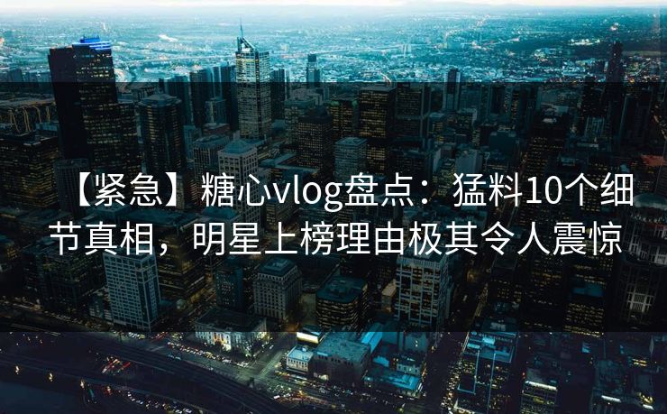 【紧急】糖心vlog盘点：猛料10个细节真相，明星上榜理由极其令人震惊