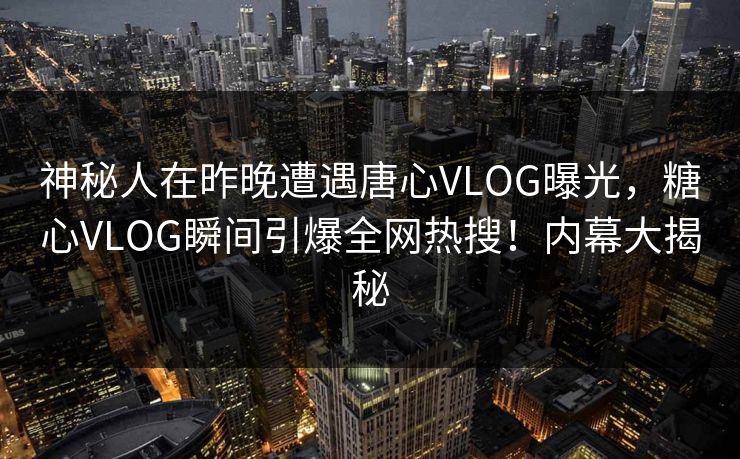 神秘人在昨晚遭遇唐心VLOG曝光，糖心VLOG瞬间引爆全网热搜！内幕大揭秘