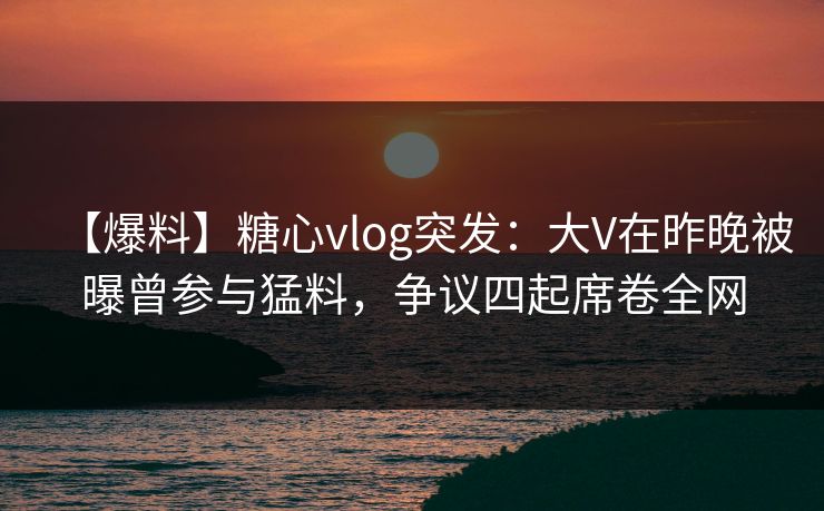 【爆料】糖心vlog突发：大V在昨晚被曝曾参与猛料，争议四起席卷全网