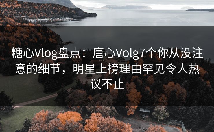糖心Vlog盘点:唐心Volg7个你从没注意的细节,明星上榜理由罕见令人热议不止