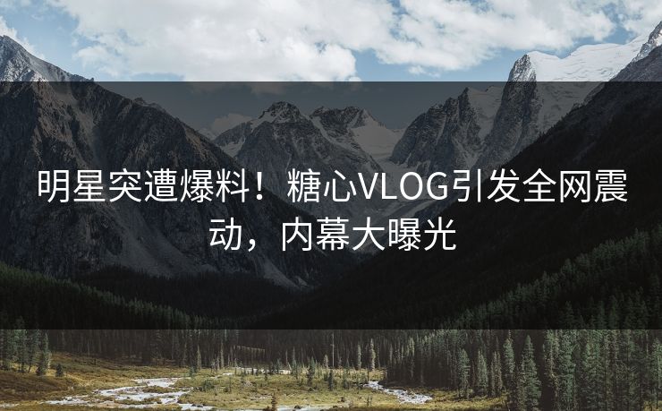 明星突遭爆料！糖心VLOG引发全网震动，内幕大曝光
