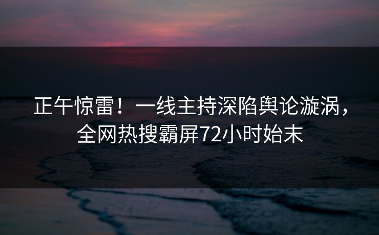 正午惊雷！一线主持深陷舆论漩涡，全网热搜霸屏72小时始末