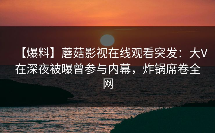 【爆料】蘑菇影视在线观看突发：大V在深夜被曝曾参与内幕，炸锅席卷全网