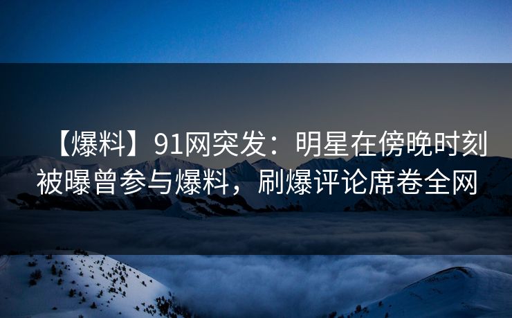 【爆料】91网突发：明星在傍晚时刻被曝曾参与爆料，刷爆评论席卷全网
