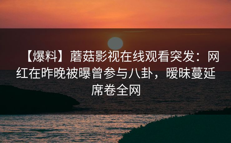 【爆料】蘑菇影视在线观看突发:网红在昨晚被曝曾参与八卦,暧昧蔓延席卷全网 【爆料】蘑菇影视在线观看突发:网红在昨晚被曝曾参与八卦,暧昧蔓延席卷全网