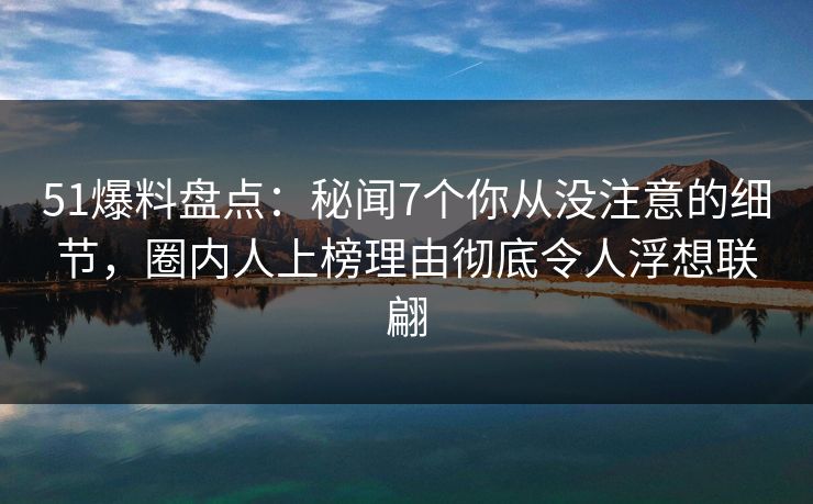51爆料盘点：秘闻7个你从没注意的细节，圈内人上榜理由彻底令人浮想联翩