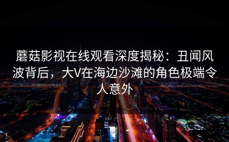 蘑菇影视在线观看深度揭秘：丑闻风波背后，大V在海边沙滩的角色极端令人意外  第2张