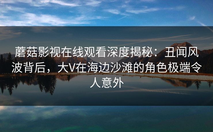 蘑菇影视在线观看深度揭秘：丑闻风波背后，大V在海边沙滩的角色极端令人意外  第1张
