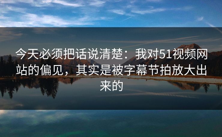 今天必须把话说清楚:我对51视频网站的偏见,其实是被字幕节拍放大出来的