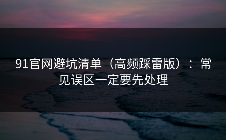 91官网避坑清单（高频踩雷版）：常见误区一定要先处理