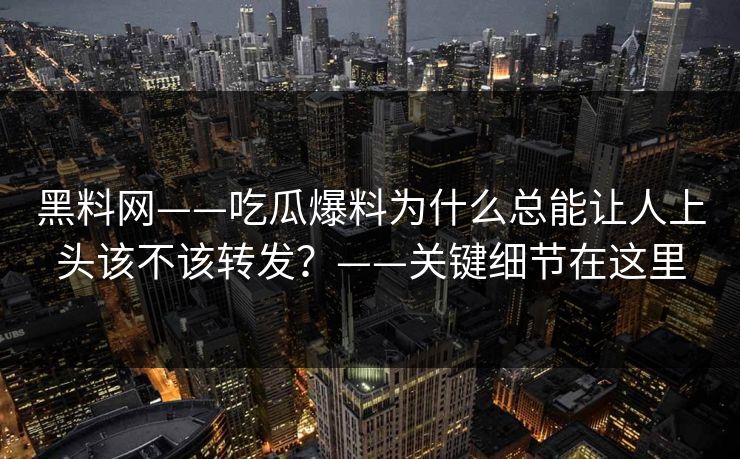 黑料网——吃瓜爆料为什么总能让人上头该不该转发？——关键细节在这里