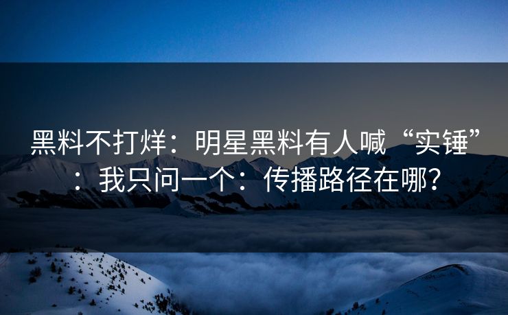 黑料不打烊：明星黑料有人喊“实锤”：我只问一个：传播路径在哪？