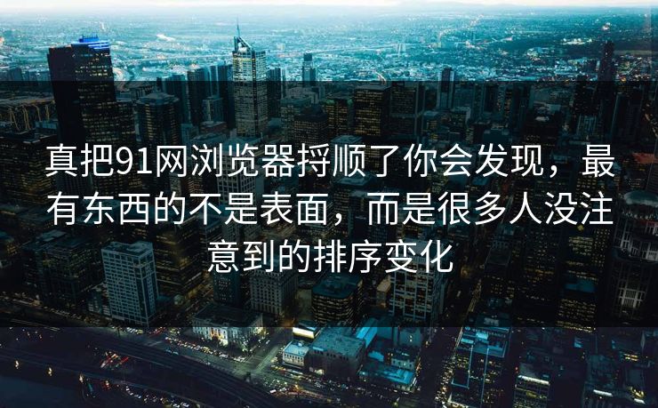 真把91网浏览器捋顺了你会发现，最有东西的不是表面，而是很多人没注意到的排序变化