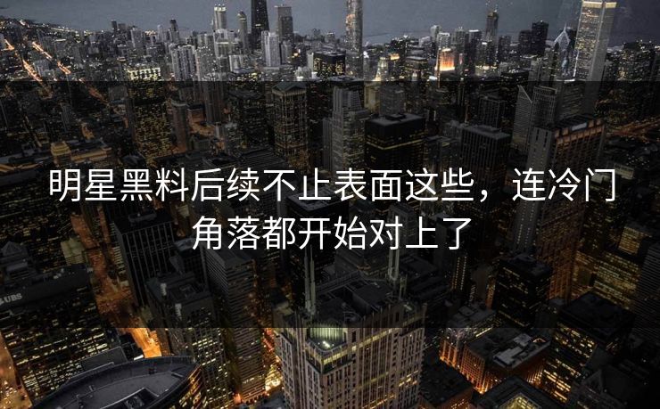 明星黑料后续不止表面这些，连冷门角落都开始对上了  第2张