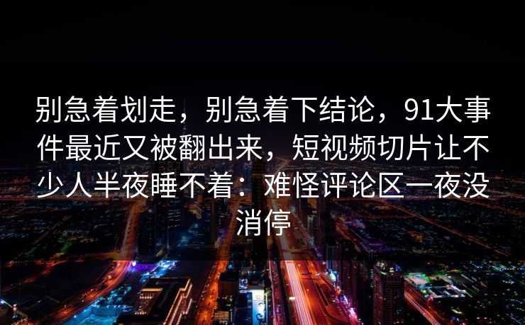 别急着划走，别急着下结论，91大事件最近又被翻出来，短视频切片让不少人半夜睡不着：难怪评论区一夜没消停